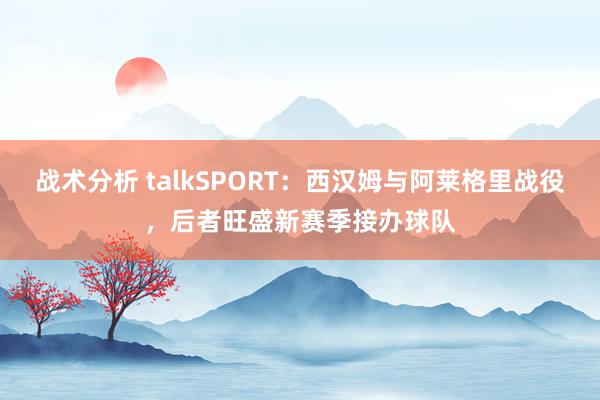 战术分析 talkSPORT：西汉姆与阿莱格里战役，后者旺盛新赛季接办球队