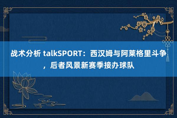 战术分析 talkSPORT：西汉姆与阿莱格里斗争，后者风景新赛季接办球队