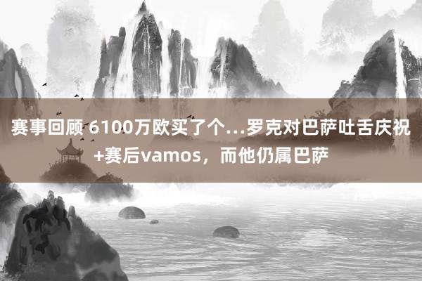 赛事回顾 6100万欧买了个…罗克对巴萨吐舌庆祝+赛后vamos，而他仍属巴萨