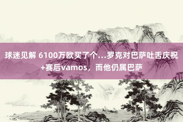 球迷见解 6100万欧买了个…罗克对巴萨吐舌庆祝+赛后vamos，而他仍属巴萨