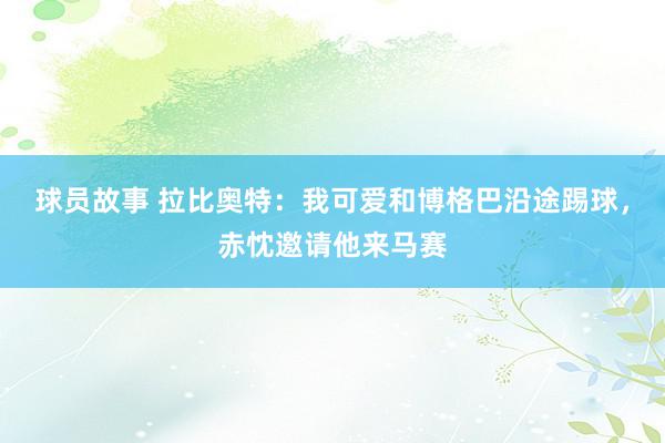 球员故事 拉比奥特：我可爱和博格巴沿途踢球，赤忱邀请他来马赛