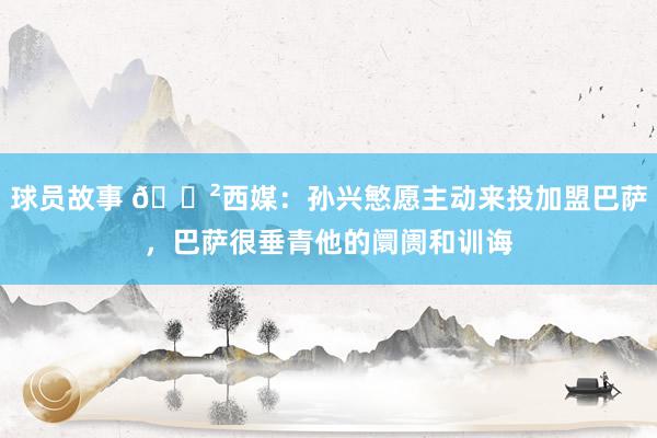 球员故事 😲西媒：孙兴慜愿主动来投加盟巴萨，巴萨很垂青他的阛阓和训诲