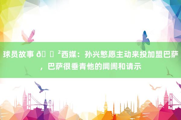 球员故事 😲西媒：孙兴慜愿主动来投加盟巴萨，巴萨很垂青他的阛阓和请示