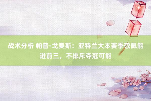 战术分析 帕普-戈麦斯：亚特兰大本赛季敬佩能进前三，不排斥夺冠可能