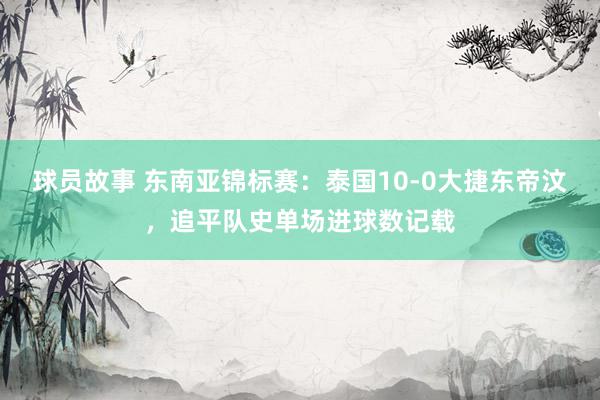 球员故事 东南亚锦标赛：泰国10-0大捷东帝汶，追平队史单场进球数记载