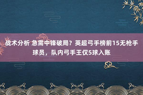 战术分析 急需中锋破局？英超弓手榜前15无枪手球员，队内弓手王仅5球入账