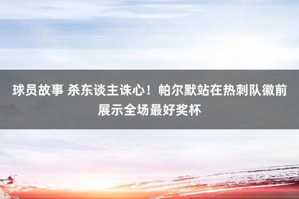 球员故事 杀东谈主诛心！帕尔默站在热刺队徽前展示全场最好奖杯