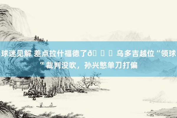 球迷见解 差点拉什福德了😅乌多吉越位“领球”裁判没吹，孙兴慜单刀打偏