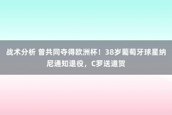 战术分析 曾共同夺得欧洲杯！38岁葡萄牙球星纳尼通知退役，C罗送道贺