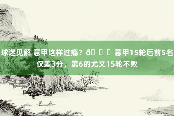 球迷见解 意甲这样过瘾？😏意甲15轮后前5名仅差3分，第6的尤文15轮不败