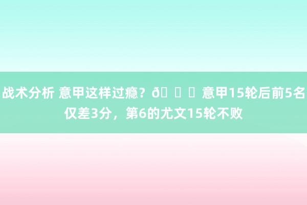 战术分析 意甲这样过瘾？😏意甲15轮后前5名仅差3分，第6的尤文15轮不败