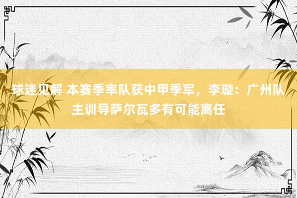 球迷见解 本赛季率队获中甲季军，李璇：广州队主训导萨尔瓦多有可能离任