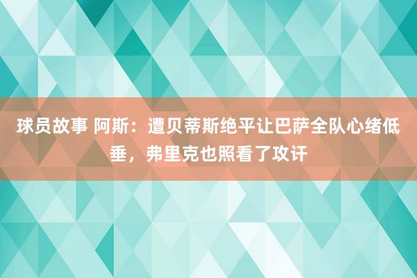 球员故事 阿斯：遭贝蒂斯绝平让巴萨全队心绪低垂，弗里克也照看了攻讦