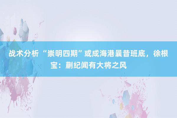 战术分析 “崇明四期”或成海港曩昔班底，徐根宝：蒯纪闻有大将之风