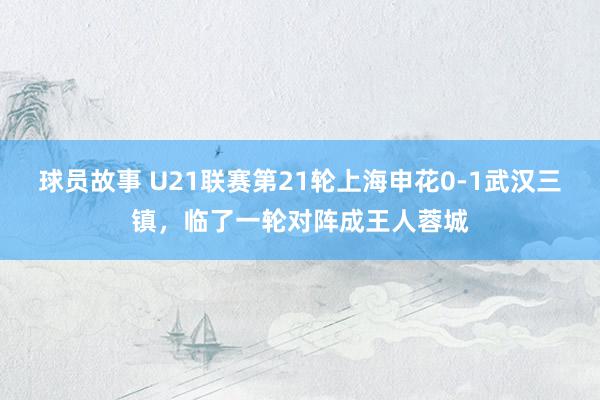 球员故事 U21联赛第21轮上海申花0-1武汉三镇，临了一轮对阵成王人蓉城