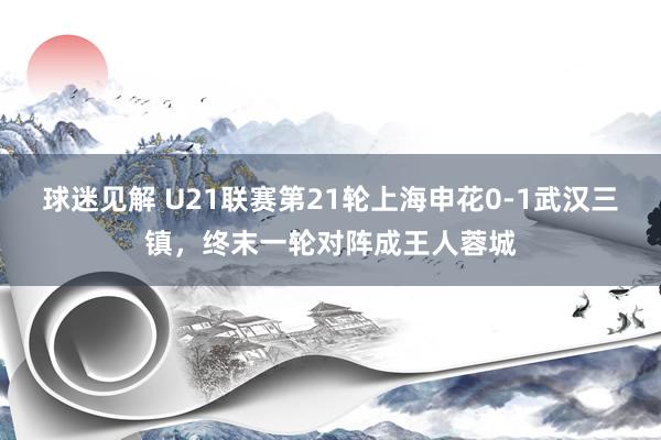 球迷见解 U21联赛第21轮上海申花0-1武汉三镇，终末一轮对阵成王人蓉城