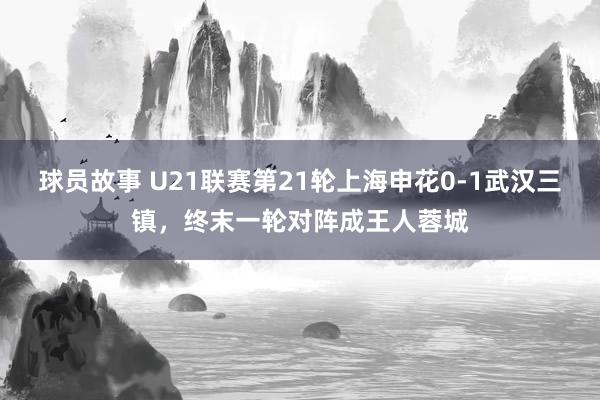 球员故事 U21联赛第21轮上海申花0-1武汉三镇，终末一轮对阵成王人蓉城