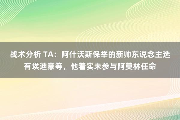 战术分析 TA：阿什沃斯保举的新帅东说念主选有埃迪豪等，他着实未参与阿莫林任命