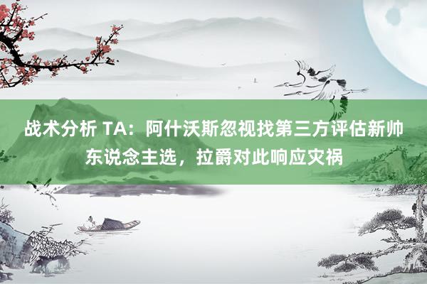 战术分析 TA：阿什沃斯忽视找第三方评估新帅东说念主选，拉爵对此响应灾祸