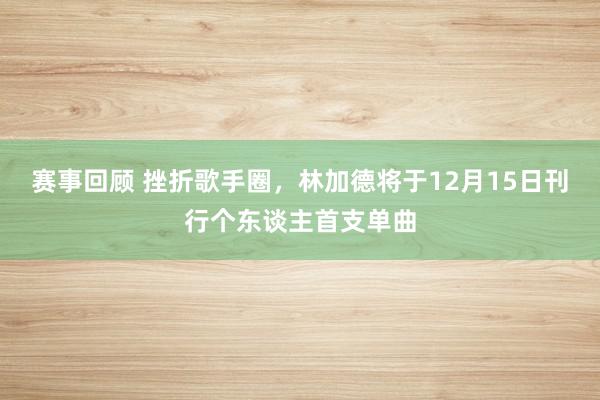 赛事回顾 挫折歌手圈，林加德将于12月15日刊行个东谈主首支单曲