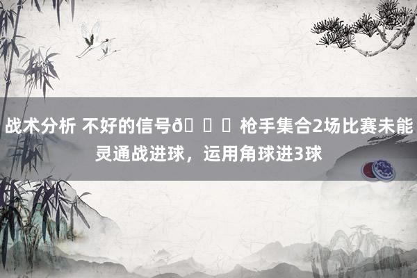 战术分析 不好的信号😕枪手集合2场比赛未能灵通战进球，运用角球进3球