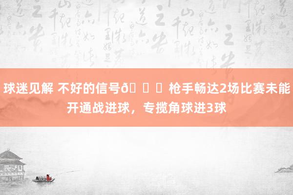 球迷见解 不好的信号😕枪手畅达2场比赛未能开通战进球，专揽角球进3球