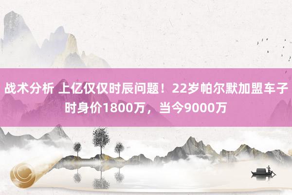 战术分析 上亿仅仅时辰问题！22岁帕尔默加盟车子时身价1800万，当今9000万