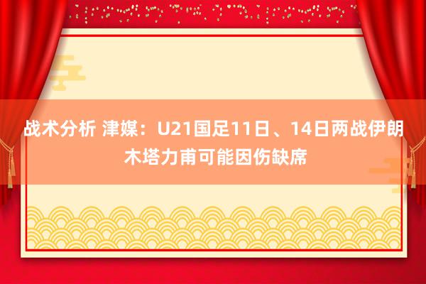 战术分析 津媒：U21国足11日、14日两战伊朗 木塔力甫可能因伤缺席