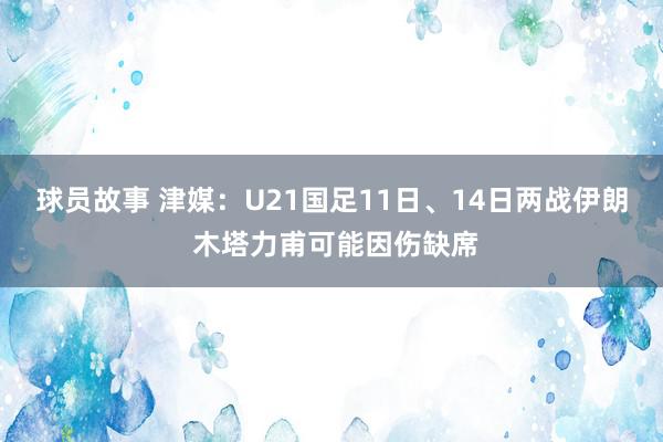 球员故事 津媒：U21国足11日、14日两战伊朗 木塔力甫可能因伤缺席