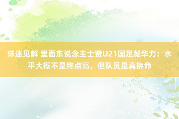 球迷见解 里面东说念主士赞U21国足凝华力：水平大概不是终点高，但队员是真拚命