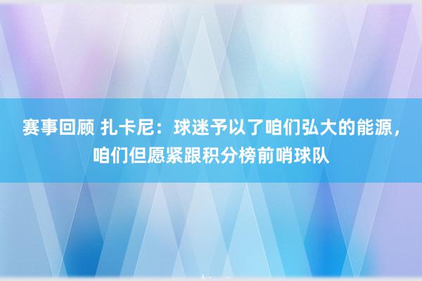 赛事回顾 扎卡尼：球迷予以了咱们弘大的能源，咱们但愿紧跟积分榜前哨球队