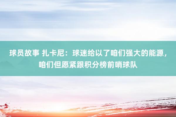 球员故事 扎卡尼：球迷给以了咱们强大的能源，咱们但愿紧跟积分榜前哨球队