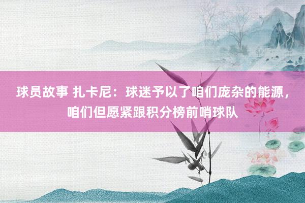 球员故事 扎卡尼：球迷予以了咱们庞杂的能源，咱们但愿紧跟积分榜前哨球队