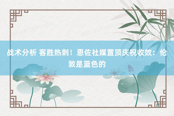 战术分析 客胜热刺！恩佐社媒置顶庆祝收效：伦敦是蓝色的