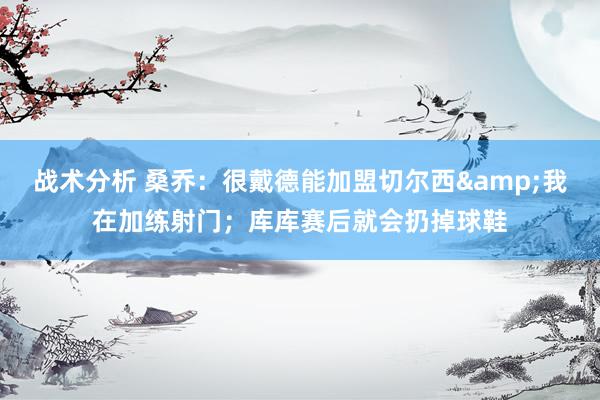 战术分析 桑乔：很戴德能加盟切尔西&我在加练射门；库库赛后就会扔掉球鞋