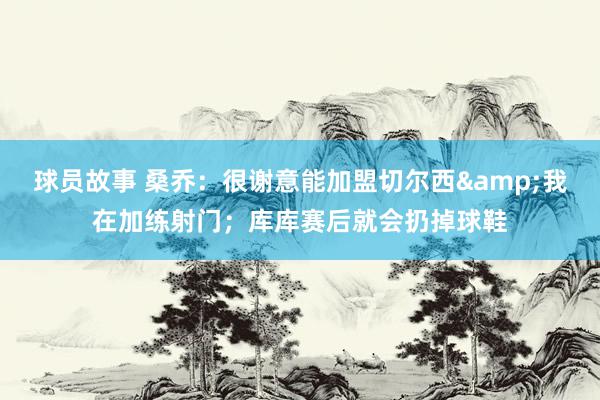 球员故事 桑乔：很谢意能加盟切尔西&我在加练射门；库库赛后就会扔掉球鞋