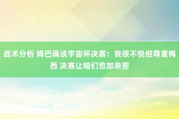 战术分析 姆巴佩谈宇宙杯决赛：我很不悦但尊重梅西 决赛让咱们愈加亲密