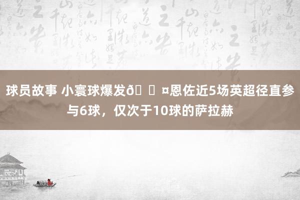 球员故事 小寰球爆发😤恩佐近5场英超径直参与6球，仅次于10球的萨拉赫