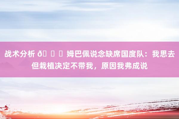 战术分析 👀姆巴佩说念缺席国度队：我思去但栽植决定不带我，原因我弗成说