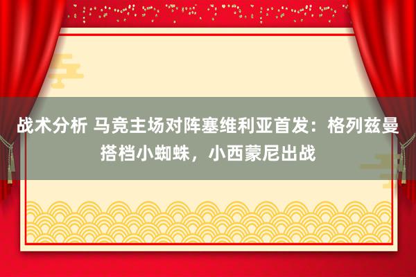 战术分析 马竞主场对阵塞维利亚首发：格列兹曼搭档小蜘蛛，小西蒙尼出战