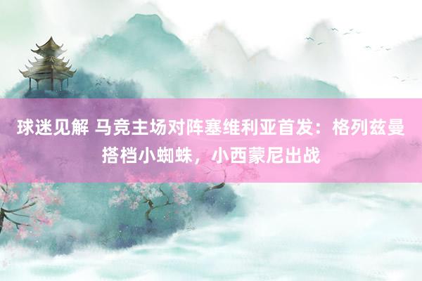 球迷见解 马竞主场对阵塞维利亚首发：格列兹曼搭档小蜘蛛，小西蒙尼出战