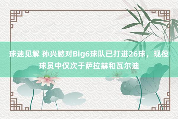 球迷见解 孙兴慜对Big6球队已打进26球，现役球员中仅次于萨拉赫和瓦尔迪