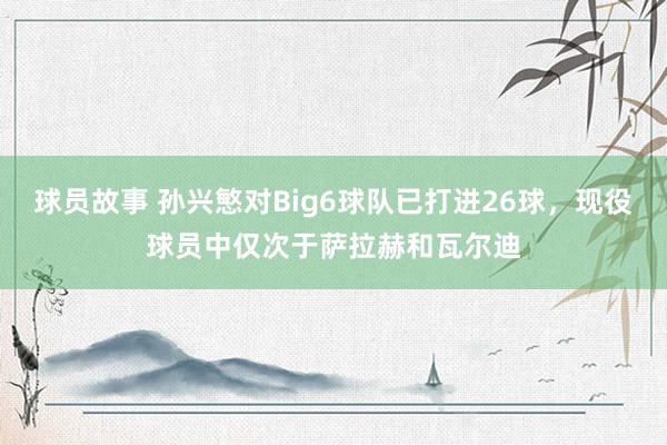 球员故事 孙兴慜对Big6球队已打进26球，现役球员中仅次于萨拉赫和瓦尔迪