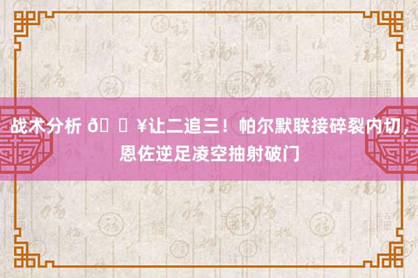 战术分析 💥让二追三！帕尔默联接碎裂内切，恩佐逆足凌空抽射破门