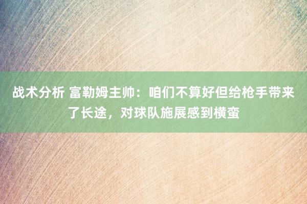 战术分析 富勒姆主帅：咱们不算好但给枪手带来了长途，对球队施展感到横蛮