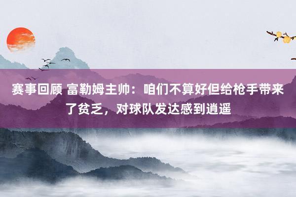 赛事回顾 富勒姆主帅：咱们不算好但给枪手带来了贫乏，对球队发达感到逍遥