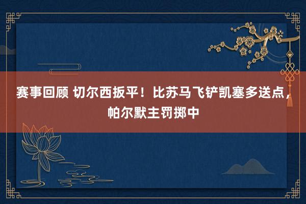 赛事回顾 切尔西扳平！比苏马飞铲凯塞多送点，帕尔默主罚掷中