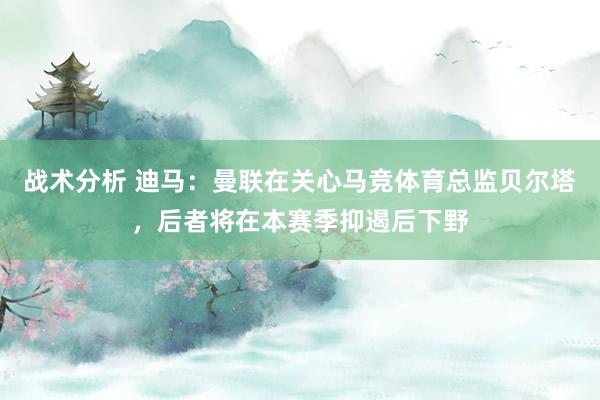 战术分析 迪马：曼联在关心马竞体育总监贝尔塔，后者将在本赛季抑遏后下野