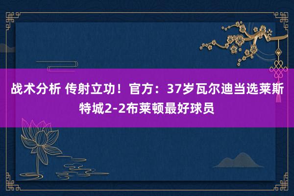 战术分析 传射立功！官方：37岁瓦尔迪当选莱斯特城2-2布莱顿最好球员