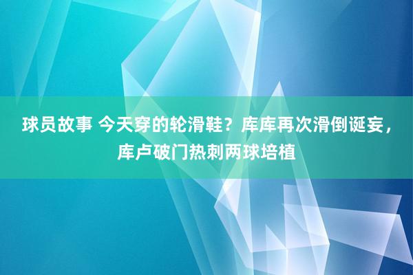 球员故事 今天穿的轮滑鞋？库库再次滑倒诞妄，库卢破门热刺两球培植